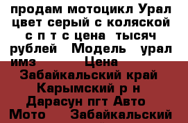 продам мотоцикл Урал,цвет серый с коляской с п т с цена18тысяч рублей › Модель ­ урал имз-810310 › Цена ­ 18 000 - Забайкальский край, Карымский р-н, Дарасун пгт Авто » Мото   . Забайкальский край